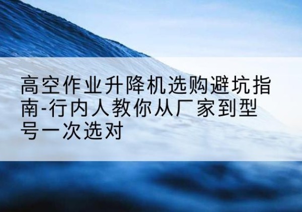 淄川升降平台厂家-高空作业升降机选购避坑指南-行内人教你从厂家到型号一次选对