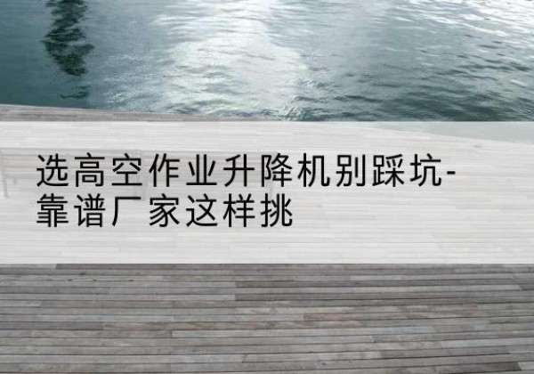 淄川剪叉式升降机厂家-选高空作业升降机别踩坑-靠谱厂家这样挑