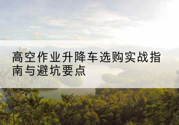 淄川升降车怎么选-高空作业升降车选购实战指南与避坑要点