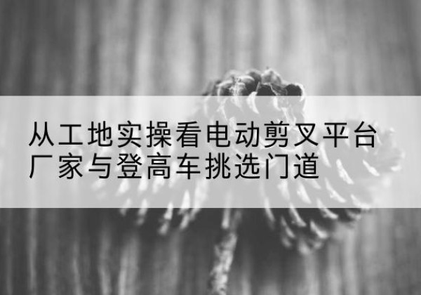 淄川电动剪叉升降平台厂家-从工地实操看电动剪叉平台厂家与登高车挑选门道
