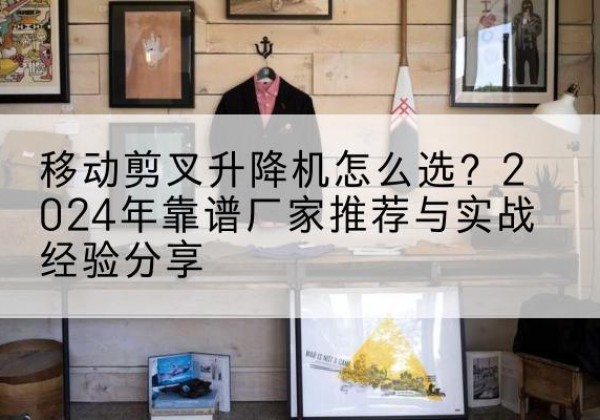 淄川升降平台厂家推荐-移动剪叉升降机怎么选？2024年靠谱厂家推荐与实战经验分享